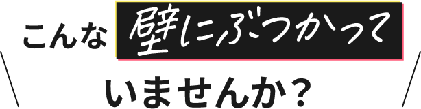 こんな壁にぶつかっていませんか？